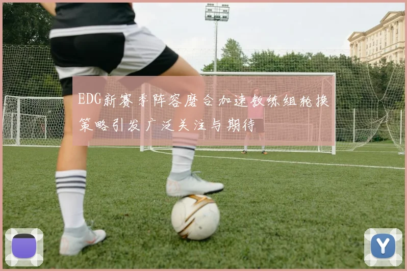EDG新赛季阵容磨合加速教练组轮换策略引发广泛关注与期待