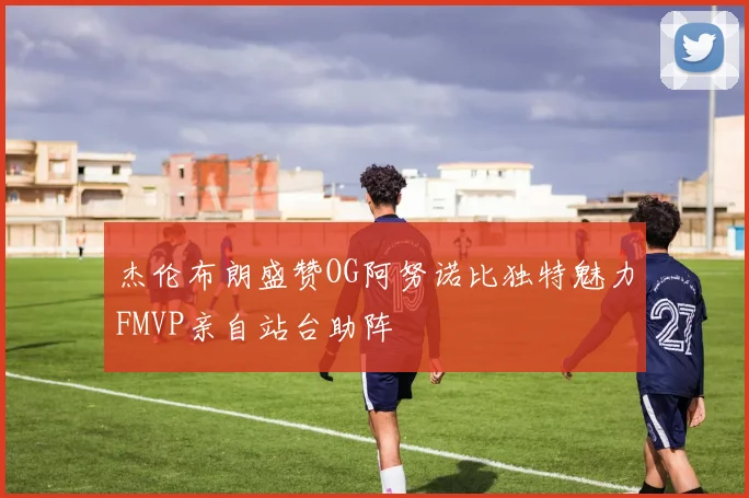 杰伦布朗盛赞OG阿努诺比独特魅力FMVP亲自站台助阵