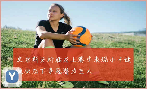 皮尔斯分析猛龙上赛季表现小卡健康状态下争冠潜力巨大