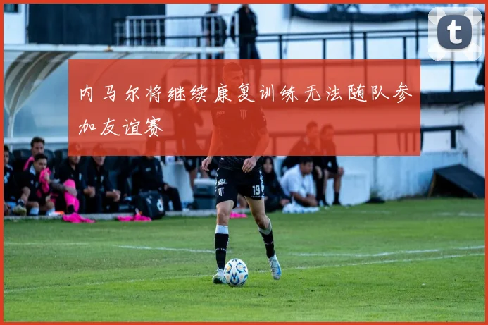 内马尔将继续康复训练无法随队参加友谊赛