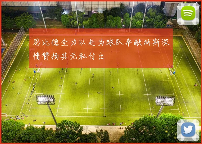 恩比德全力以赴为球队奉献纳斯深情赞扬其无私付出