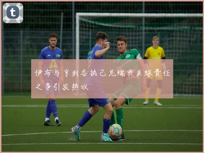 伊布与亨利各执己见瑞典丢球责任之争引发热议