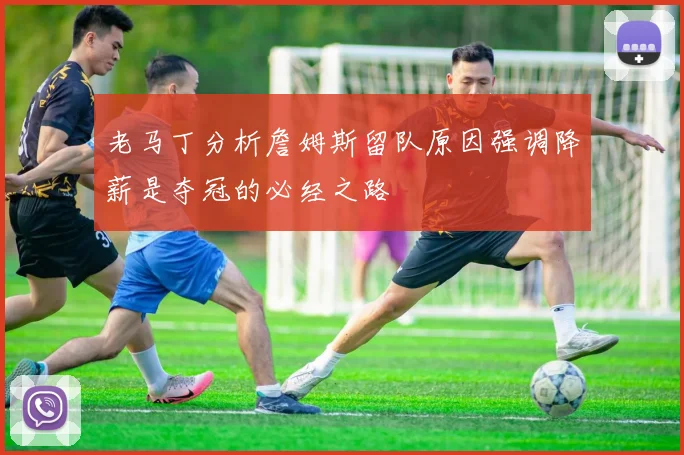 老马丁分析詹姆斯留队原因强调降薪是夺冠的必经之路