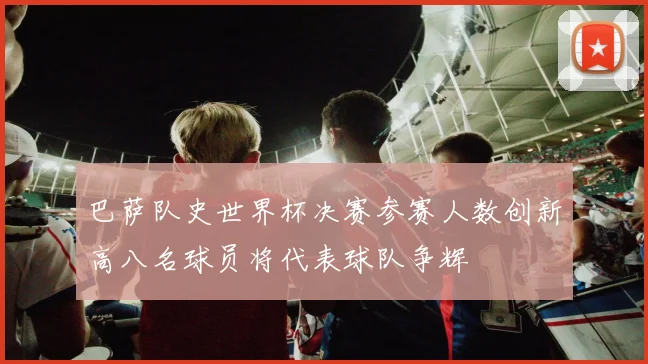 巴萨队史世界杯决赛参赛人数创新高八名球员将代表球队争辉