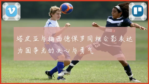塔皮亚与梅西德保罗同框合影表达为国争光的决心与勇气