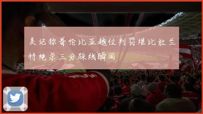 美记称哥伦比亚越位判罚堪比杜兰特绝杀三分踩线瞬间