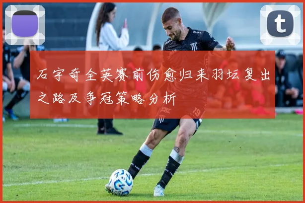 石宇奇全英赛前伤愈归来羽坛复出之路及争冠策略分析