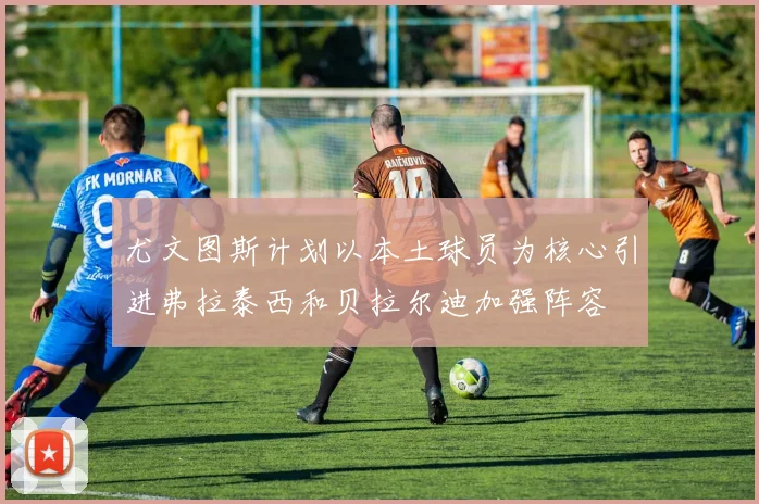 尤文图斯计划以本土球员为核心引进弗拉泰西和贝拉尔迪加强阵容