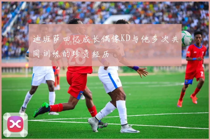 迪班萨回忆成长偶像KD与他多次共同训练的珍贵经历