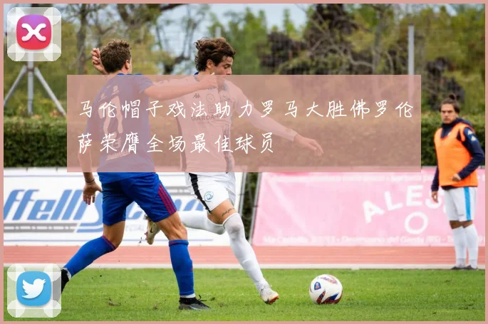 马伦帽子戏法助力罗马大胜佛罗伦萨荣膺全场最佳球员