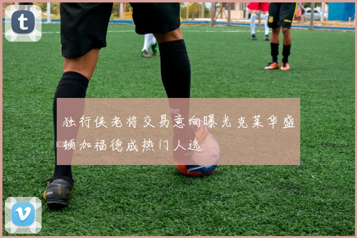 独行侠老将交易意向曝光克莱华盛顿加福德成热门人选
