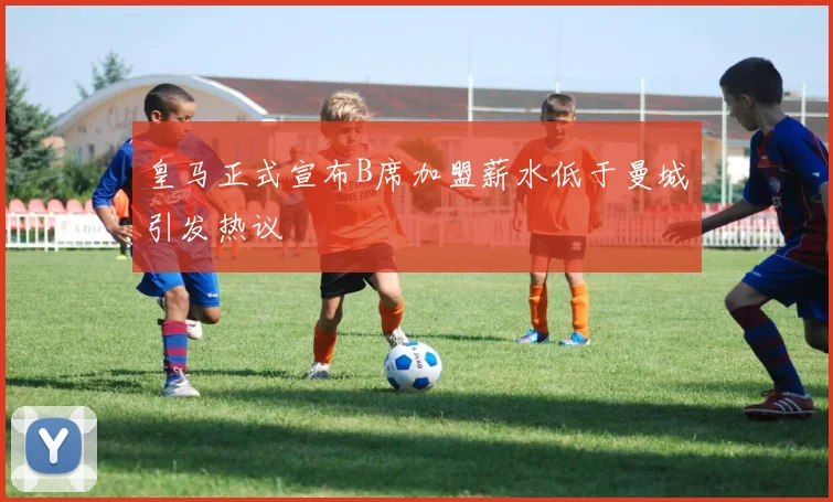 皇马正式宣布B席加盟薪水低于曼城引发热议