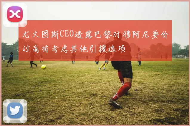 尤文图斯CEO透露巴黎对穆阿尼要价过高将考虑其他引援选项