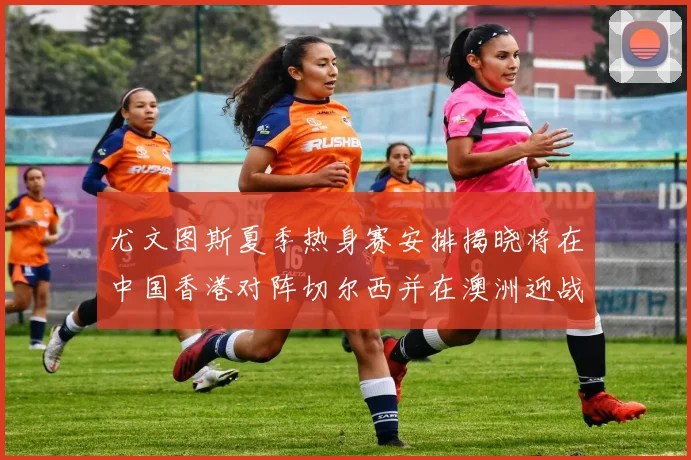 尤文图斯夏季热身赛安排揭晓将在中国香港对阵切尔西并在澳洲迎战国米
