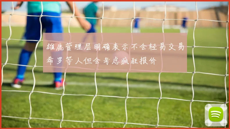 雄鹿管理层明确表示不会轻易交易希罗等人但会考虑疯狂报价
