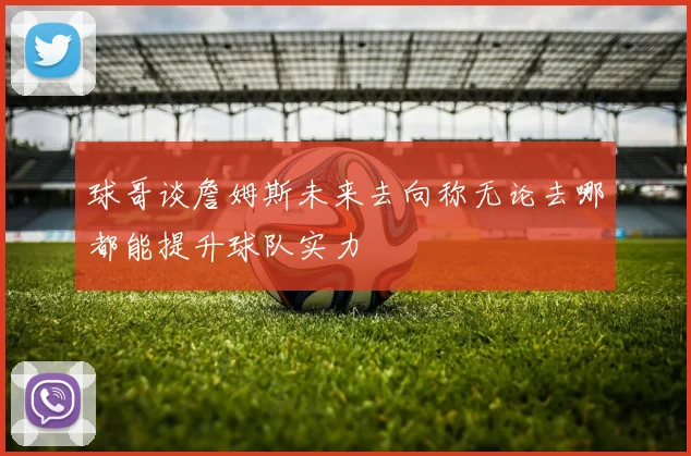 球哥谈詹姆斯未来去向称无论去哪都能提升球队实力