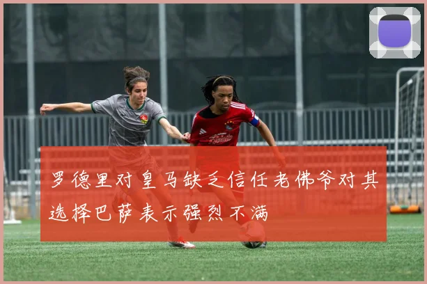 罗德里对皇马缺乏信任老佛爷对其选择巴萨表示强烈不满
