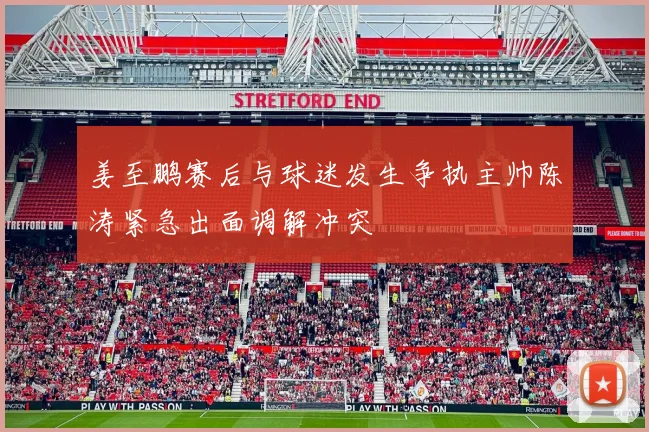 姜至鹏赛后与球迷发生争执主帅陈涛紧急出面调解冲突