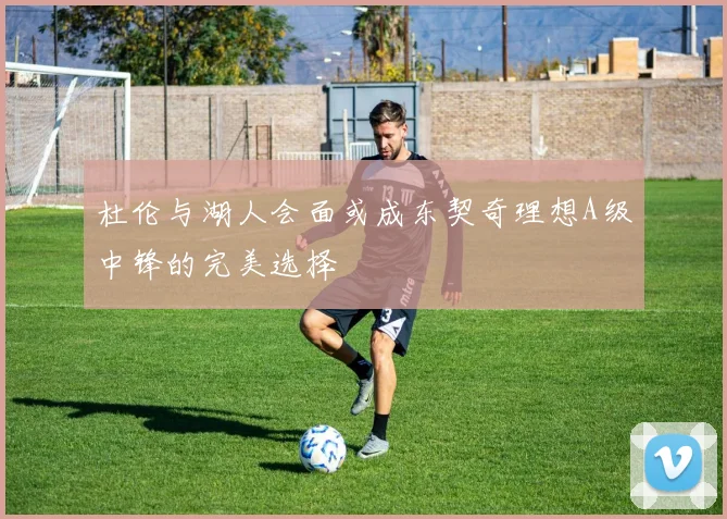 杜伦与湖人会面或成东契奇理想A级中锋的完美选择