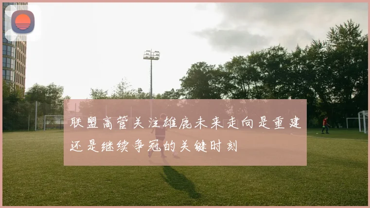 联盟高管关注雄鹿未来走向是重建还是继续争冠的关键时刻